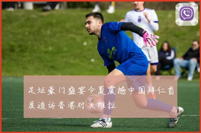 足坛豪门盛宴今夏震撼中国拜仁首度造访香港对决维拉