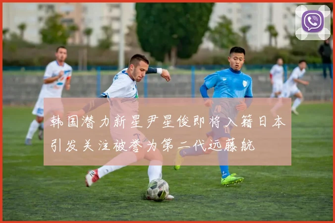 韩国潜力新星尹星俊即将入籍日本引发关注被誉为第二代远藤航