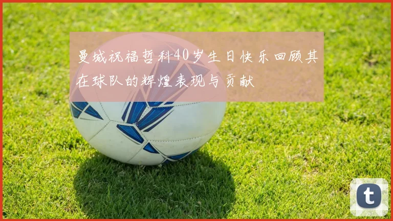 曼城祝福哲科40岁生日快乐回顾其在球队的辉煌表现与贡献