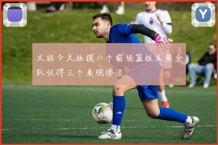 文班今天独揽六个前场篮板灰熊全队仅得三个表现惨淡