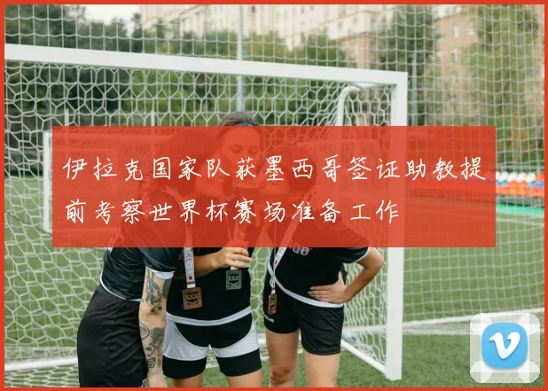 伊拉克国家队获墨西哥签证助教提前考察世界杯赛场准备工作
