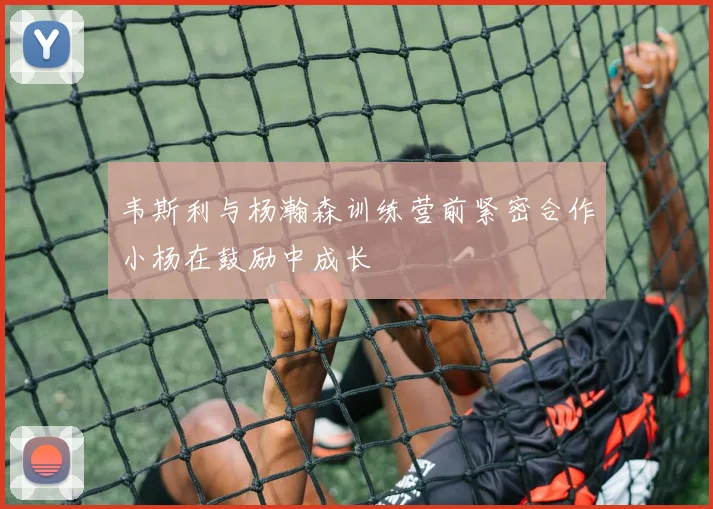韦斯利与杨瀚森训练营前紧密合作小杨在鼓励中成长
