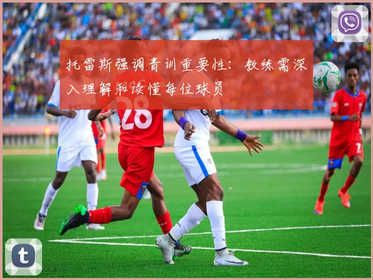 托雷斯强调青训重要性：教练需深入理解和读懂每位球员
