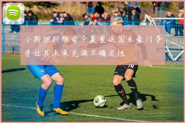 小斯坦科维奇今夏重返国米豪门争夺让其未来充满不确定性