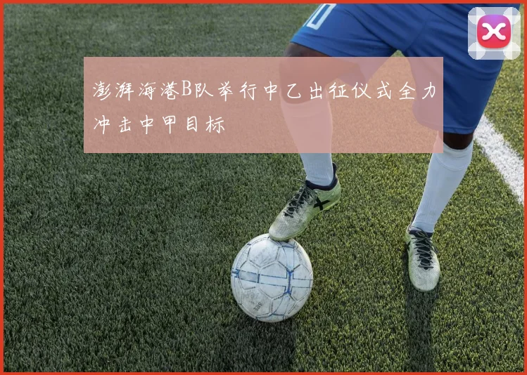 澎湃海港B队举行中乙出征仪式全力冲击中甲目标