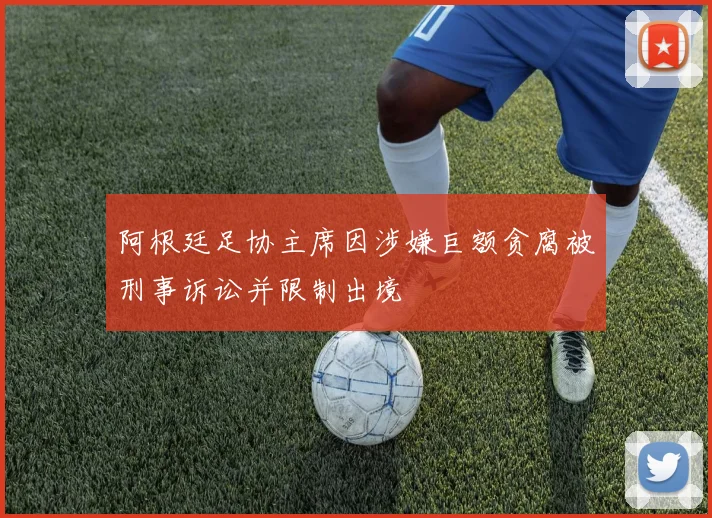 阿根廷足协主席因涉嫌巨额贪腐被刑事诉讼并限制出境