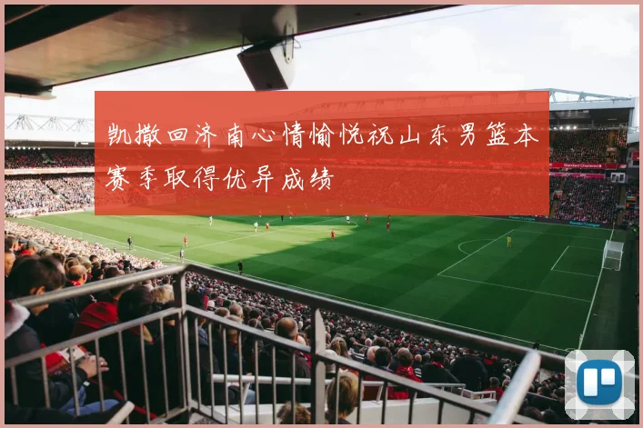 凯撒回济南心情愉悦祝山东男篮本赛季取得优异成绩